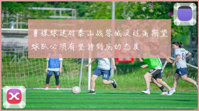 鲁媒球迷对泰山战蓉城没过高期望球队必须有坚持到底的态度